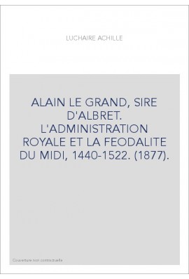 ALAIN LE GRAND, SIRE D'ALBRET. L'ADMINISTRATION ROYALE ET LA FEODALITE DU MIDI, 1440-1522. (1877).