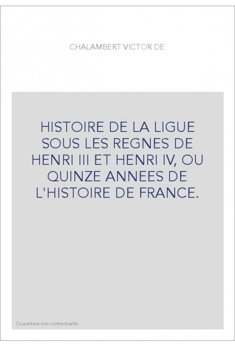 HISTOIRE DE LA LIGUE SOUS LES REGNES DE HENRI III ET HENRI IV, OU QUINZE ANNEES DE L'HISTOIRE DE FRANCE.